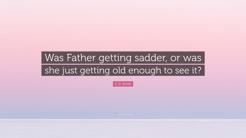 S. D. Smith Quote: “Was Father getting sadder, or was she just getting old enough to see it?”