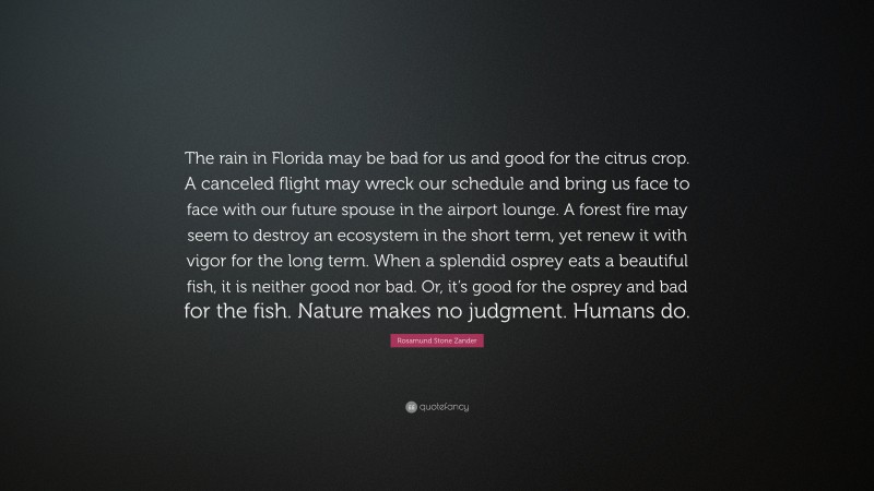 Rosamund Stone Zander Quote: “The rain in Florida may be bad for us and good for the citrus crop. A canceled flight may wreck our schedule and bring us face to face with our future spouse in the airport lounge. A forest fire may seem to destroy an ecosystem in the short term, yet renew it with vigor for the long term. When a splendid osprey eats a beautiful fish, it is neither good nor bad. Or, it’s good for the osprey and bad for the fish. Nature makes no judgment. Humans do.”