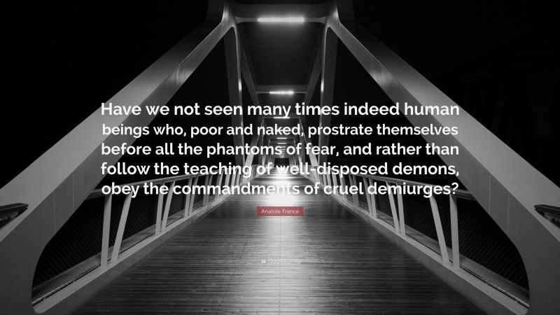 Anatole France Quote: “Have we not seen many times indeed human beings who, poor and naked, prostrate themselves before all the phantoms of fear, and rather than follow the teaching of well-disposed demons, obey the commandments of cruel demiurges?”