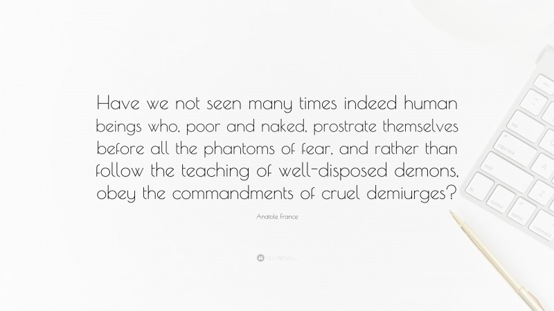 Anatole France Quote: “Have we not seen many times indeed human beings who, poor and naked, prostrate themselves before all the phantoms of fear, and rather than follow the teaching of well-disposed demons, obey the commandments of cruel demiurges?”