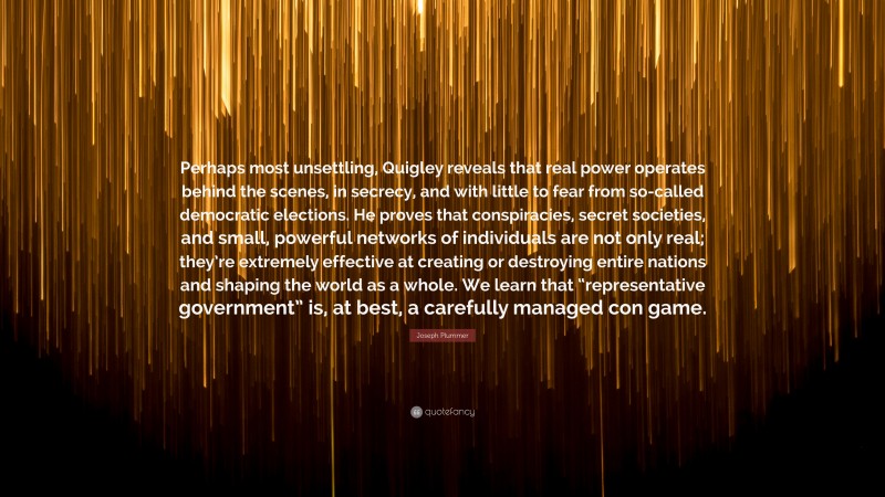 Joseph Plummer Quote: “Perhaps most unsettling, Quigley reveals that real power operates behind the scenes, in secrecy, and with little to fear from so-called democratic elections. He proves that conspiracies, secret societies, and small, powerful networks of individuals are not only real; they’re extremely effective at creating or destroying entire nations and shaping the world as a whole. We learn that “representative government” is, at best, a carefully managed con game.”