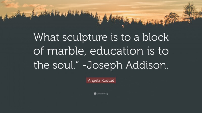 Angela Roquet Quote: “What sculpture is to a block of marble, education is to the soul.” -Joseph Addison.”