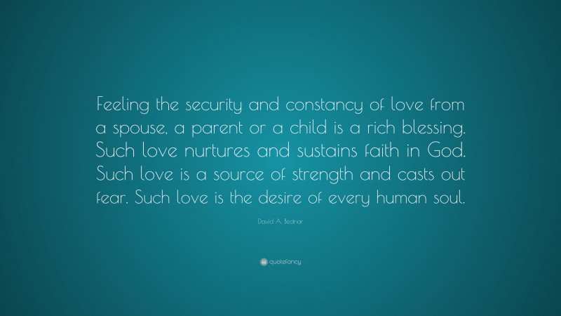David A. Bednar Quote: “Feeling the security and constancy of love from a spouse, a parent or a child is a rich blessing. Such love nurtures and sustains faith in God. Such love is a source of strength and casts out fear. Such love is the desire of every human soul.”
