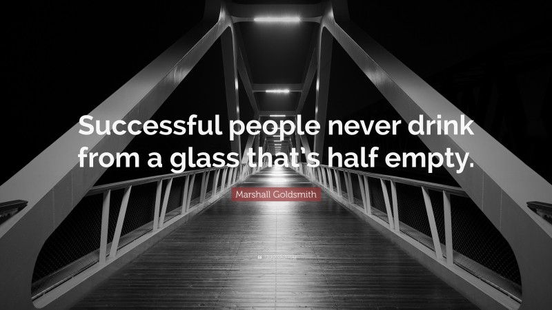 Marshall Goldsmith Quote: “Successful people never drink from a glass that’s half empty.”