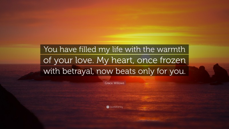 Grace Willows Quote: “You have filled my life with the warmth of your love. My heart, once frozen with betrayal, now beats only for you.”