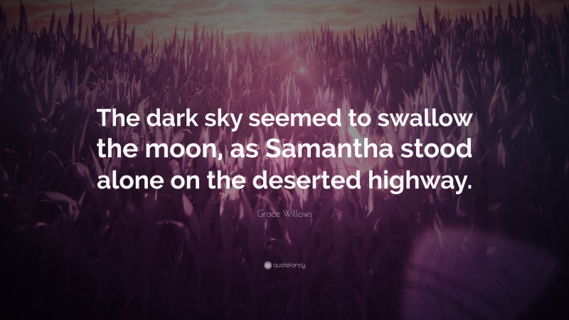 Grace Willows Quote: “The dark sky seemed to swallow the moon, as Samantha stood alone on the deserted highway.”