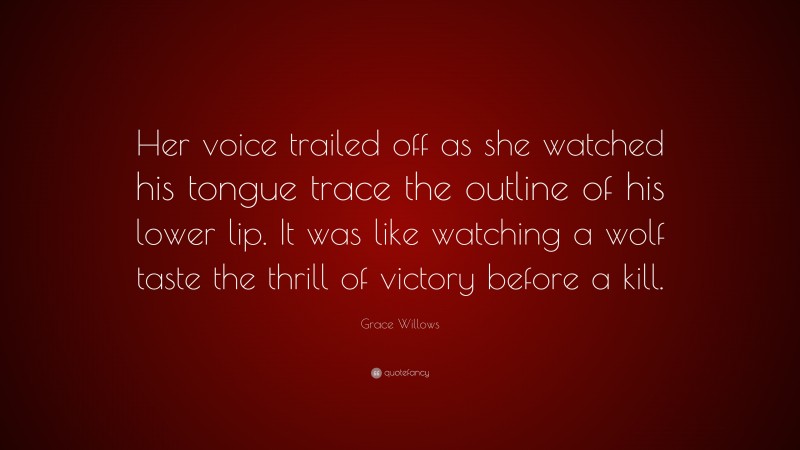 Grace Willows Quote: “Her voice trailed off as she watched his tongue trace the outline of his lower lip. It was like watching a wolf taste the thrill of victory before a kill.”