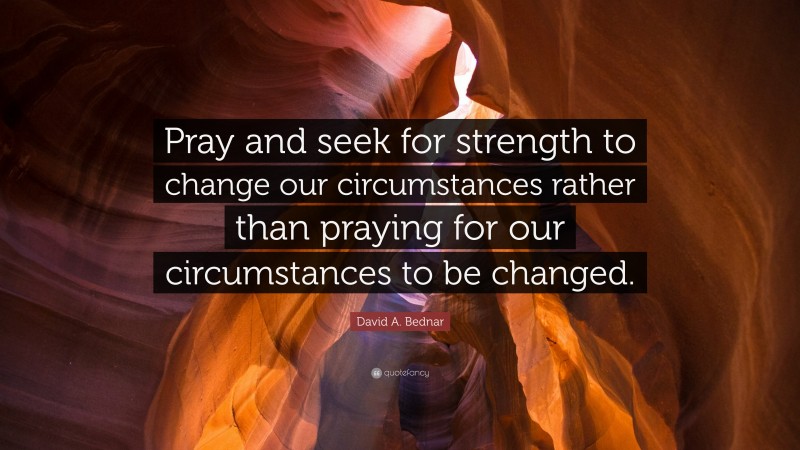 David A. Bednar Quote: “Pray and seek for strength to change our circumstances rather than praying for our circumstances to be changed.”