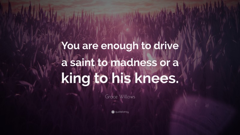 Grace Willows Quote: “You are enough to drive a saint to madness or a king to his knees.”