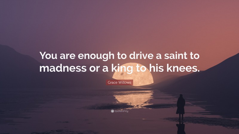 Grace Willows Quote: “You are enough to drive a saint to madness or a king to his knees.”