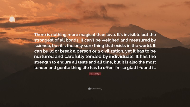 Lisa Aldridge Quote: “There is nothing more magical than love. It’s invisible but the strongest of all bonds. It can’t be weighed and measured by science, but it’s the only sure thing that exists in the world. It can build or break a person or a civilization, yet it has to be nurtured and carefully tended by individuals. It has the strength to endure all tests and all time, but it is also the most tender and gentle thing life has to offer. I’m so glad I found it.”