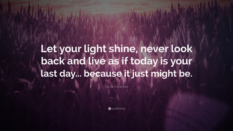 Gena Showalter Quote: “Let your light shine, never look back and live as if today is your last day... because it just might be.”