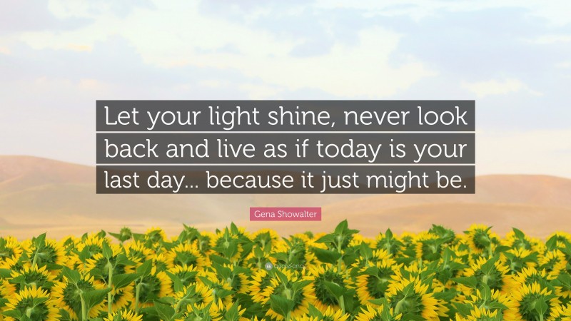 Gena Showalter Quote: “Let your light shine, never look back and live as if today is your last day... because it just might be.”