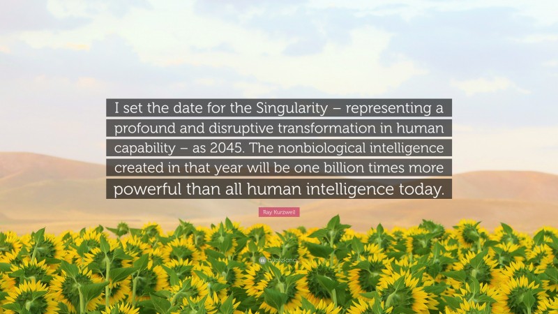 Ray Kurzweil Quote: “I set the date for the Singularity – representing a profound and disruptive transformation in human capability – as 2045. The nonbiological intelligence created in that year will be one billion times more powerful than all human intelligence today.”