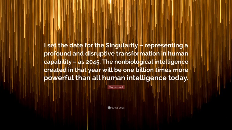 Ray Kurzweil Quote: “I set the date for the Singularity – representing a profound and disruptive transformation in human capability – as 2045. The nonbiological intelligence created in that year will be one billion times more powerful than all human intelligence today.”