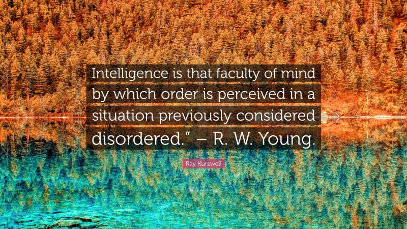 Ray Kurzweil Quote: “Intelligence is that faculty of mind by which order is perceived in a situation previously considered disordered.” – R. W. Young.”