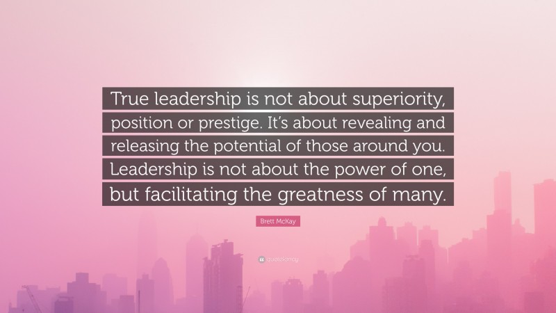 Brett McKay Quote: “True leadership is not about superiority, position or prestige. It’s about revealing and releasing the potential of those around you. Leadership is not about the power of one, but facilitating the greatness of many.”