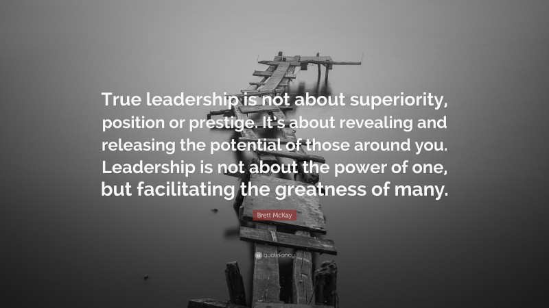 Brett McKay Quote: “True leadership is not about superiority, position or prestige. It’s about revealing and releasing the potential of those around you. Leadership is not about the power of one, but facilitating the greatness of many.”
