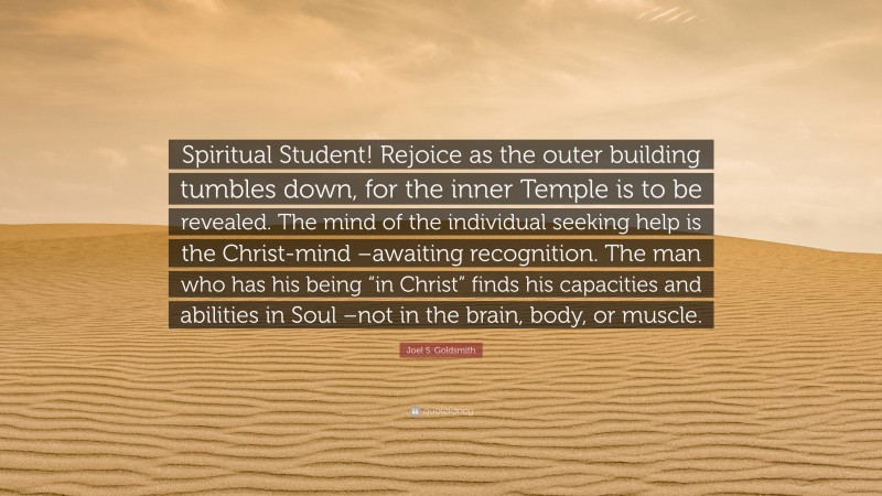 Joel S. Goldsmith Quote: “Spiritual Student! Rejoice as the outer building tumbles down, for the inner Temple is to be revealed. The mind of the individual seeking help is the Christ-mind –awaiting recognition. The man who has his being “in Christ” finds his capacities and abilities in Soul –not in the brain, body, or muscle.”