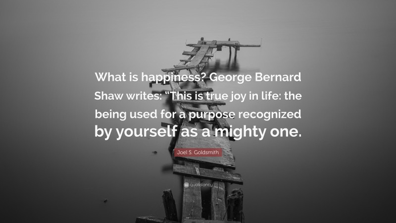 Joel S. Goldsmith Quote: “What is happiness? George Bernard Shaw writes: “This is true joy in life: the being used for a purpose recognized by yourself as a mighty one.”
