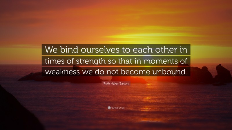 Ruth Haley Barton Quote: “We bind ourselves to each other in times of strength so that in moments of weakness we do not become unbound.”
