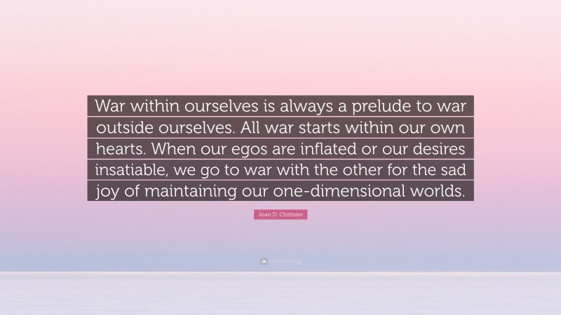 Joan D. Chittister Quote: “War within ourselves is always a prelude to war outside ourselves. All war starts within our own hearts. When our egos are inflated or our desires insatiable, we go to war with the other for the sad joy of maintaining our one-dimensional worlds.”