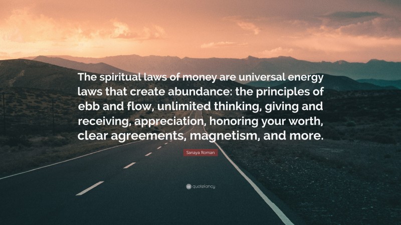 Sanaya Roman Quote: “The spiritual laws of money are universal energy laws that create abundance: the principles of ebb and flow, unlimited thinking, giving and receiving, appreciation, honoring your worth, clear agreements, magnetism, and more.”