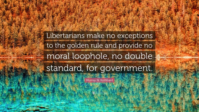 Murray N. Rothbard Quote: “Libertarians make no exceptions to the golden rule and provide no moral loophole, no double standard, for government.”