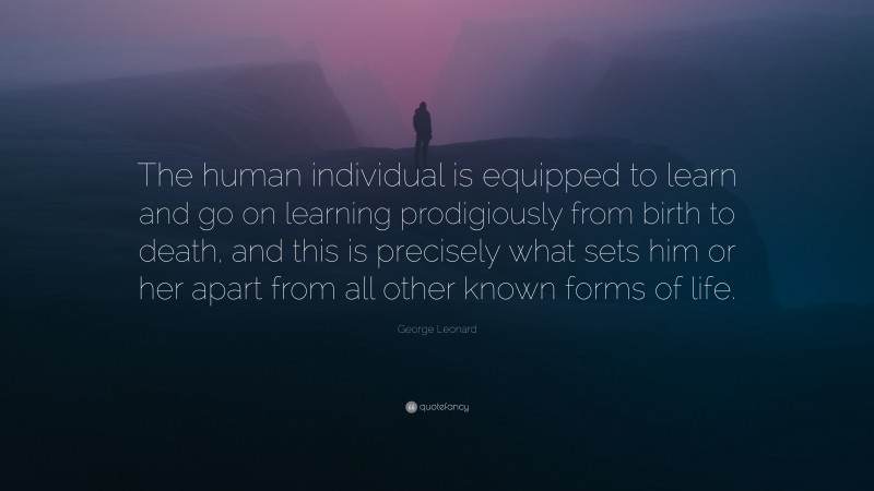 George Leonard Quote: “The human individual is equipped to learn and go on learning prodigiously from birth to death, and this is precisely what sets him or her apart from all other known forms of life.”