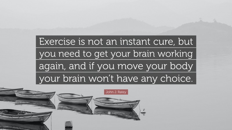 John J. Ratey Quote: “Exercise is not an instant cure, but you need to get your brain working again, and if you move your body your brain won’t have any choice.”