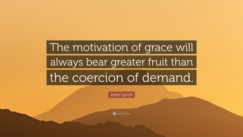 John Lynch Quote: “The motivation of grace will always bear greater fruit than the coercion of demand.”