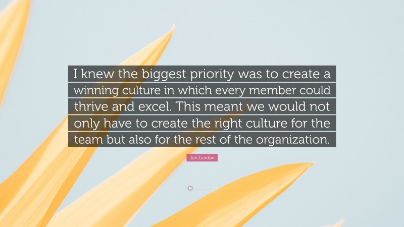 Jon Gordon Quote: “I knew the biggest priority was to create a winning culture in which every member could thrive and excel. This meant we would not only have to create the right culture for the team but also for the rest of the organization.”