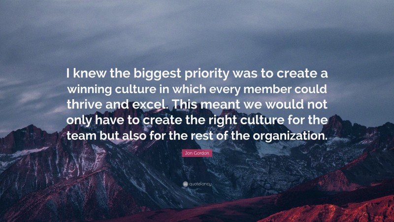 Jon Gordon Quote: “I knew the biggest priority was to create a winning culture in which every member could thrive and excel. This meant we would not only have to create the right culture for the team but also for the rest of the organization.”