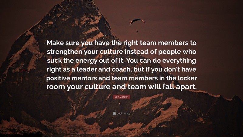 Jon Gordon Quote: “Make sure you have the right team members to strengthen your culture instead of people who suck the energy out of it. You can do everything right as a leader and coach, but if you don’t have positive mentors and team members in the locker room your culture and team will fall apart.”