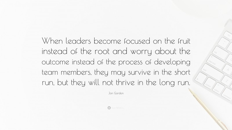 Jon Gordon Quote: “When leaders become focused on the fruit instead of the root and worry about the outcome instead of the process of developing team members, they may survive in the short run, but they will not thrive in the long run.”