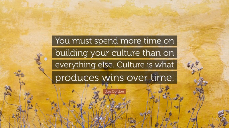 Jon Gordon Quote: “You must spend more time on building your culture than on everything else. Culture is what produces wins over time.”