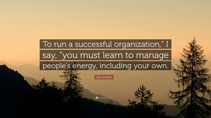 Jon Gordon Quote: “To run a successful organization,” I say, “you must learn to manage people’s energy, including your own.”