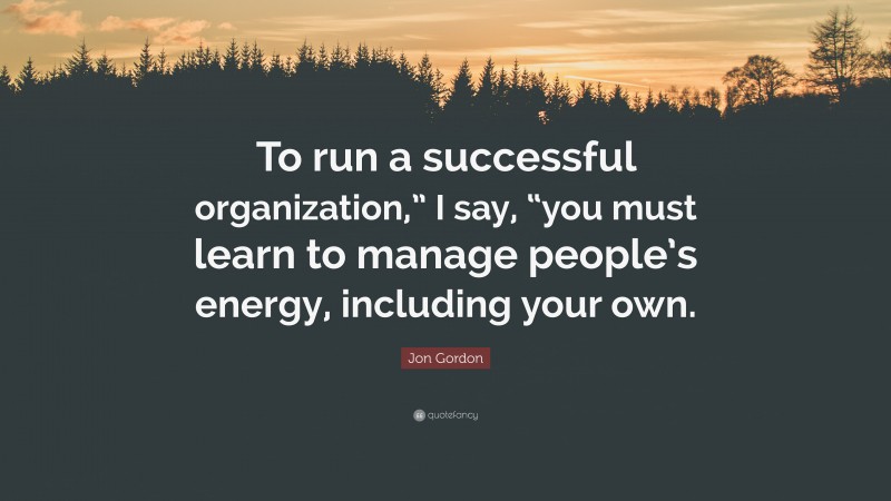 Jon Gordon Quote: “To run a successful organization,” I say, “you must learn to manage people’s energy, including your own.”