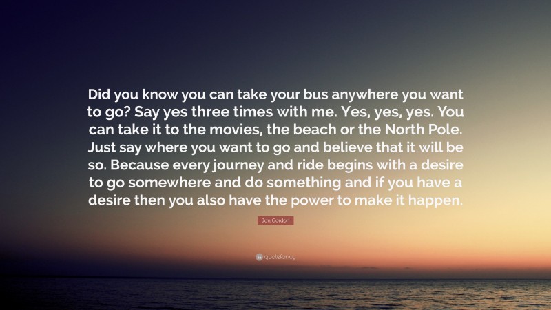 Jon Gordon Quote: “Did you know you can take your bus anywhere you want to go? Say yes three times with me. Yes, yes, yes. You can take it to the movies, the beach or the North Pole. Just say where you want to go and believe that it will be so. Because every journey and ride begins with a desire to go somewhere and do something and if you have a desire then you also have the power to make it happen.”