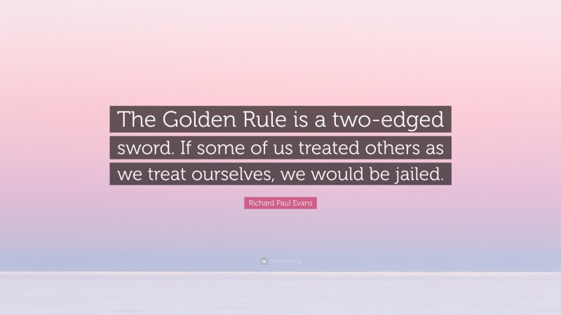 Richard Paul Evans Quote: “The Golden Rule is a two-edged sword. If some of us treated others as we treat ourselves, we would be jailed.”