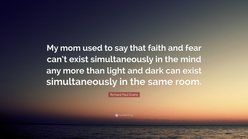 Richard Paul Evans Quote: “My mom used to say that faith and fear can’t exist simultaneously in the mind any more than light and dark can exist simultaneously in the same room.”
