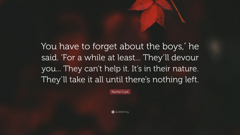 Rachel Cusk Quote: “You have to forget about the boys,′ he said. ‘For a while at least... They’ll devour you... They can’t help it. It’s in their nature. They’ll take it all until there’s nothing left.”
