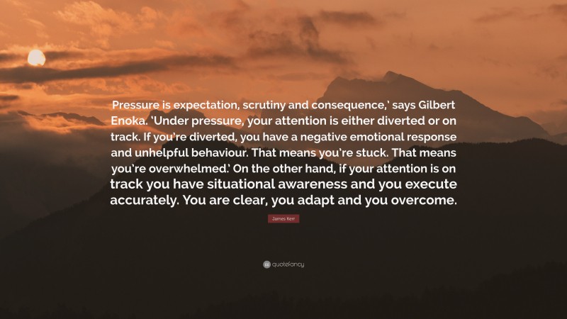 James Kerr Quote: “Pressure is expectation, scrutiny and consequence,’ says Gilbert Enoka. ‘Under pressure, your attention is either diverted or on track. If you’re diverted, you have a negative emotional response and unhelpful behaviour. That means you’re stuck. That means you’re overwhelmed.’ On the other hand, if your attention is on track you have situational awareness and you execute accurately. You are clear, you adapt and you overcome.”