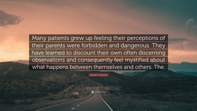 Stephen A. Mitchell Quote: “Many patients grew up feeling their perceptions of their parents were forbidden and dangerous. They have learned to discount their own often discerning observations and consequently feel mystified about what happens between themselves and others. The.”