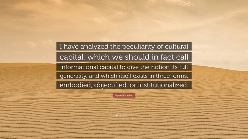 Pierre Bourdieu Quote: “I have analyzed the peculiarity of cultural capital, which we should in fact call informational capital to give the notion its full generality, and which itself exists in three forms, embodied, objectified, or institutionalized.”