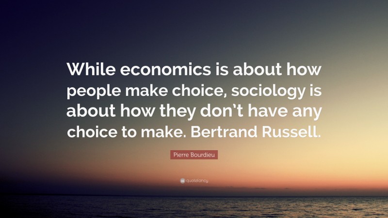 Pierre Bourdieu Quote: “While economics is about how people make choice, sociology is about how they don’t have any choice to make. Bertrand Russell.”