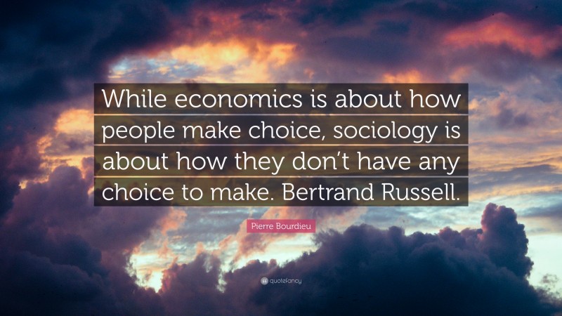 Pierre Bourdieu Quote: “While economics is about how people make choice, sociology is about how they don’t have any choice to make. Bertrand Russell.”