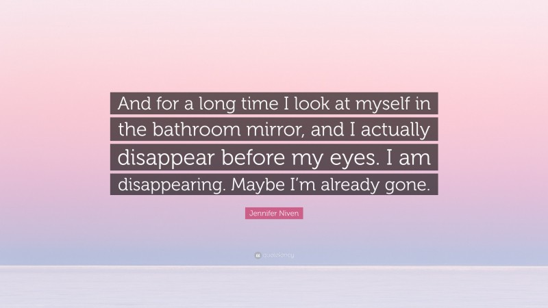 Jennifer Niven Quote: “And for a long time I look at myself in the bathroom mirror, and I actually disappear before my eyes. I am disappearing. Maybe I’m already gone.”