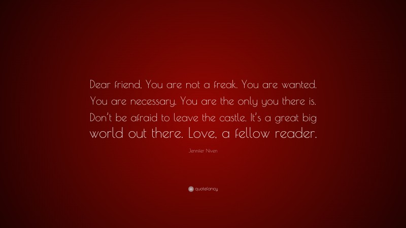 Jennifer Niven Quote: “Dear friend, You are not a freak. You are wanted. You are necessary. You are the only you there is. Don’t be afraid to leave the castle. It’s a great big world out there. Love, a fellow reader.”