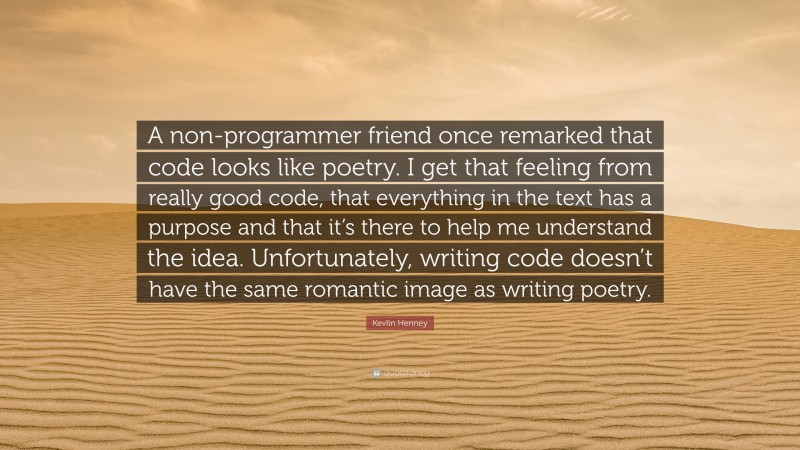 Kevlin Henney Quote: “A non-programmer friend once remarked that code looks like poetry. I get that feeling from really good code, that everything in the text has a purpose and that it’s there to help me understand the idea. Unfortunately, writing code doesn’t have the same romantic image as writing poetry.”